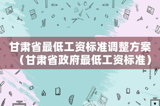 甘肅省最低工資標(biāo)準(zhǔn)調(diào)整方案（甘肅省政府最低工資標(biāo)準(zhǔn)）