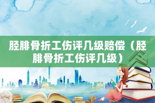 脛腓骨折工傷評幾級賠償（脛腓骨折工傷評幾級）