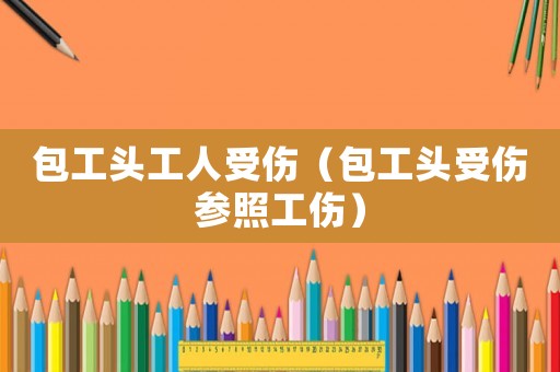 包工頭工人受傷（包工頭受傷參照工傷）