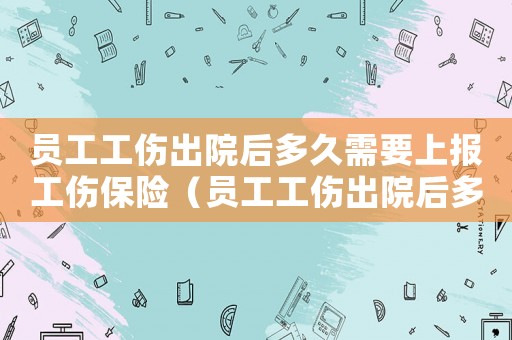 員工工傷出院后多久需要上報工傷保險（員工工傷出院后多久需要上報）