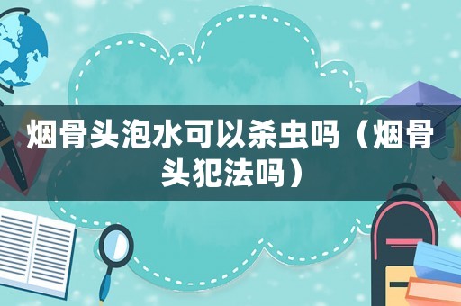 煙骨頭泡水可以殺蟲嗎（煙骨頭犯法嗎）