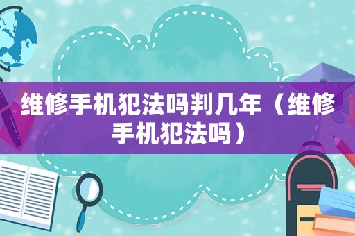 維修手機犯法嗎判幾年（維修手機犯法嗎）