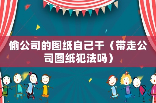 偷公司的圖紙自己干（帶走公司圖紙犯法嗎）