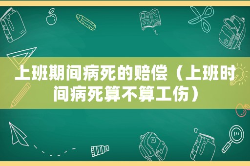 上班期間病死的賠償（上班時間病死算不算工傷）