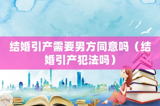 結(jié)婚引產(chǎn)需要男方同意嗎（結(jié)婚引產(chǎn)犯法嗎）