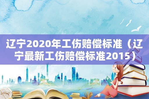 遼寧2020年工傷賠償標準（遼寧最新工傷賠償標準2015）