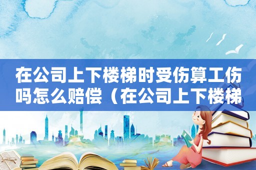 在公司上下樓梯時受傷算工傷嗎怎么賠償（在公司上下樓梯時受傷算工傷嗎）