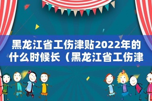 黑龍江省工傷津貼2022年的什么時候長（黑龍江省工傷津貼）