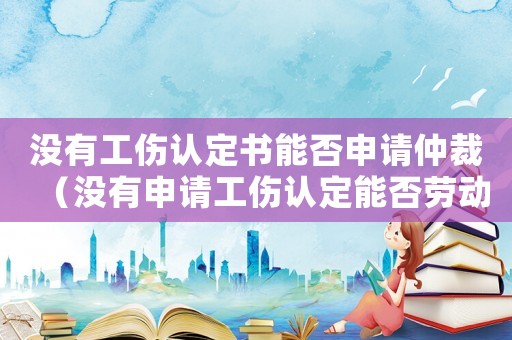 沒有工傷認定書能否申請仲裁（沒有申請工傷認定能否勞動仲裁）