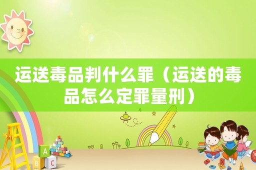 運送毒品判什么罪（運送的毒品怎么定罪量刑）
