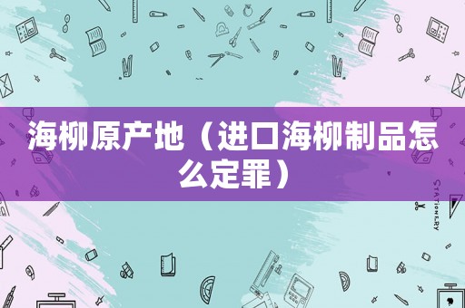 海柳原產地（進口海柳制品怎么定罪）