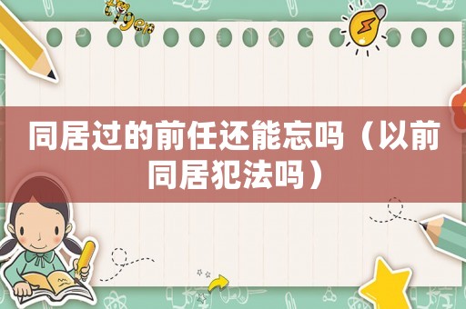 同居過的前任還能忘嗎（以前同居犯法嗎）