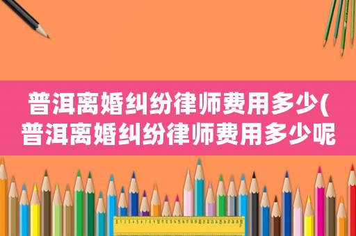 普洱離婚糾紛律師費用多少(普洱離婚糾紛律師費用多少呢)