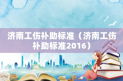 濟南工傷補助標準（濟南工傷補助標準2016）