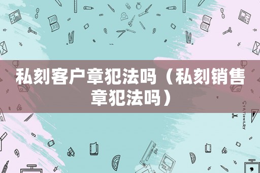 私刻客戶章犯法嗎（私刻銷售章犯法嗎）