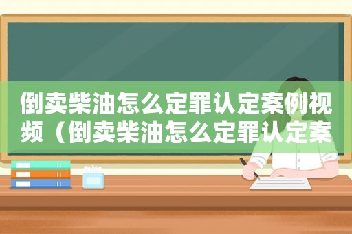 倒賣柴油怎么定罪認(rèn)定案例視頻（倒賣柴油怎么定罪認(rèn)定案例）