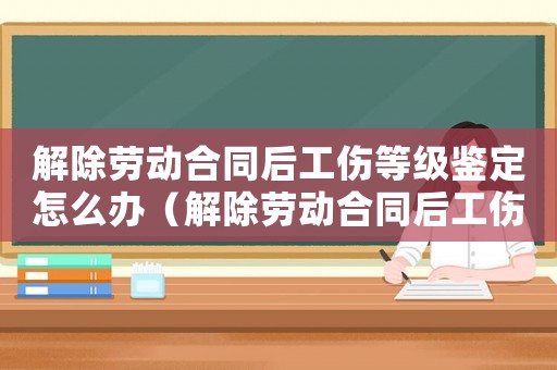 解除勞動合同后工傷等級鑒定怎么辦（解除勞動合同后工傷等級鑒定）