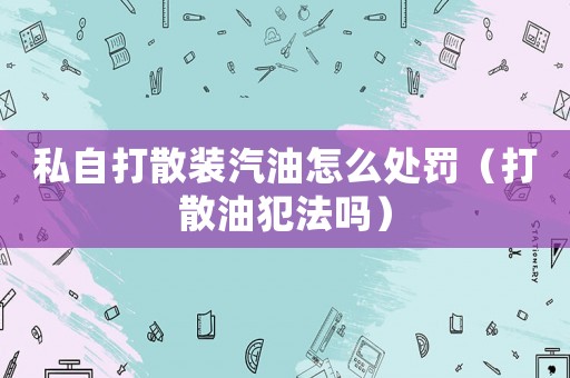 私自打散裝汽油怎么處罰（打散油犯法嗎）