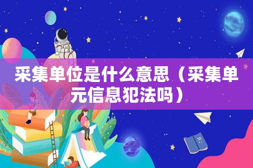 采集單位是什么意思（采集單元信息犯法嗎）