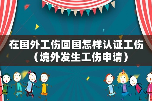 在國外工傷回國怎樣認證工傷（境外發生工傷申請）