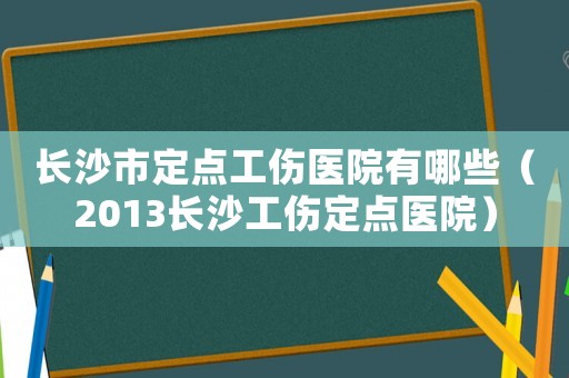 長沙市定點工傷醫(yī)院有哪些（2013長沙工傷定點醫(yī)院）