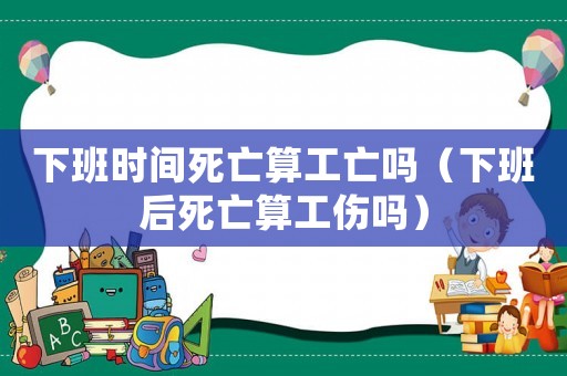下班時間死亡算工亡嗎（下班后死亡算工傷嗎）