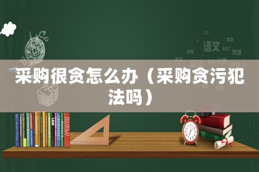 采購很貪怎么辦（采購貪污犯法嗎）