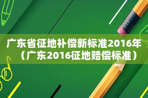 廣東省征地補償新標準2016年（廣東2016征地賠償標準）