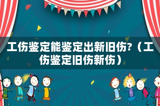 工傷鑒定能鑒定出新舊傷?（工傷鑒定舊傷新傷）
