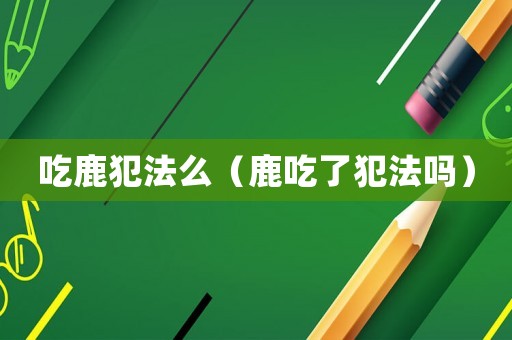 吃鹿犯法么（鹿吃了犯法嗎）