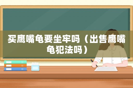 買鷹嘴龜要坐牢嗎（出售鷹嘴龜犯法嗎）