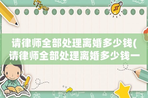 請律師全部處理離婚多少錢(請律師全部處理離婚多少錢一次)