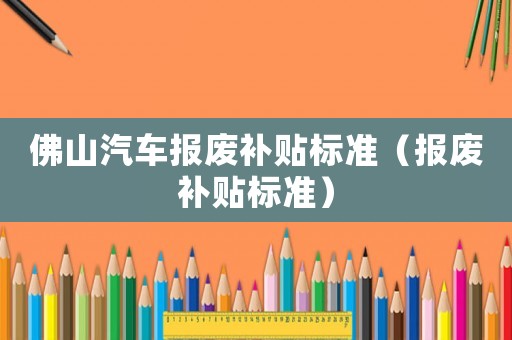 佛山汽車報廢補貼標準（報廢補貼標準）