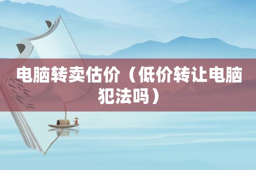 電腦轉(zhuǎn)賣估價（低價轉(zhuǎn)讓電腦犯法嗎）