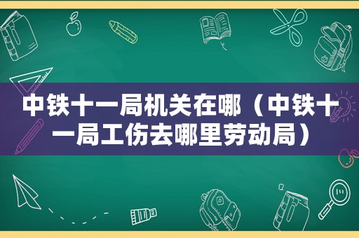 中鐵十一局機關在哪（中鐵十一局工傷去哪里勞動局）