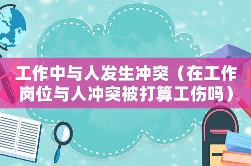 工作中與人發生沖突（在工作崗位與人沖突被打算工傷嗎）