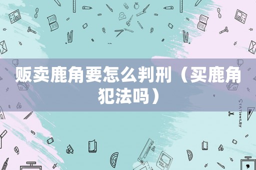 販賣鹿角要怎么判刑（買鹿角犯法嗎）