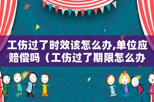 工傷過了時效該怎么辦,單位應賠償嗎（工傷過了期限怎么辦）