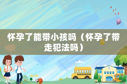 懷孕了能帶小孩嗎（懷孕了帶走犯法嗎）