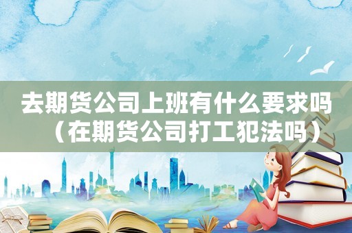 去期貨公司上班有什么要求嗎（在期貨公司打工犯法嗎）