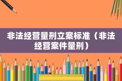 非法經營量刑立案標準（非法經營案件量刑）