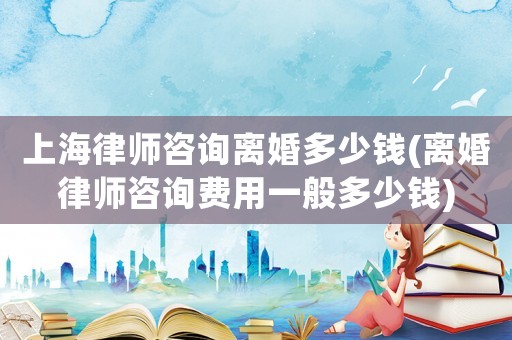 上海律師咨詢離婚多少錢(離婚律師咨詢費用一般多少錢)