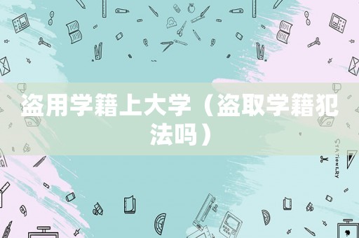 盜用學籍上大學（盜取學籍犯法嗎）