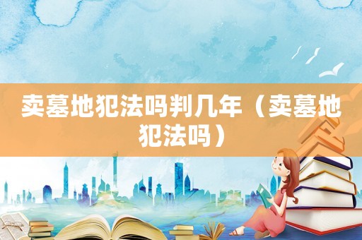 賣墓地犯法嗎判幾年（賣墓地犯法嗎）