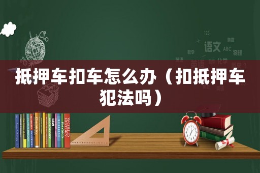 抵押車扣車怎么辦（扣抵押車犯法嗎）