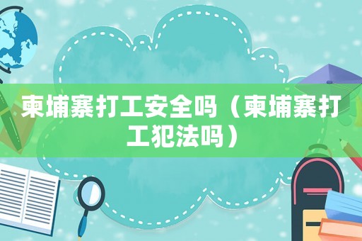 柬埔寨打工安全嗎（柬埔寨打工犯法嗎）