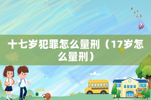十七歲犯罪怎么量刑（17歲怎么量刑）