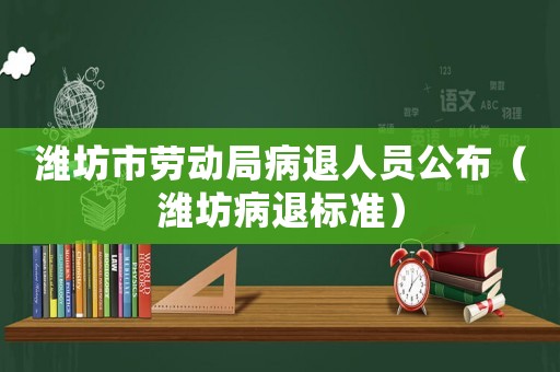 濰坊市勞動局病退人員公布（濰坊病退標準）
