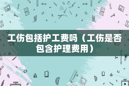 工傷包括護工費嗎（工傷是否包含護理費用）