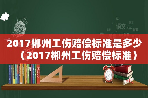 2017郴州工傷賠償標(biāo)準(zhǔn)是多少（2017郴州工傷賠償標(biāo)準(zhǔn)）